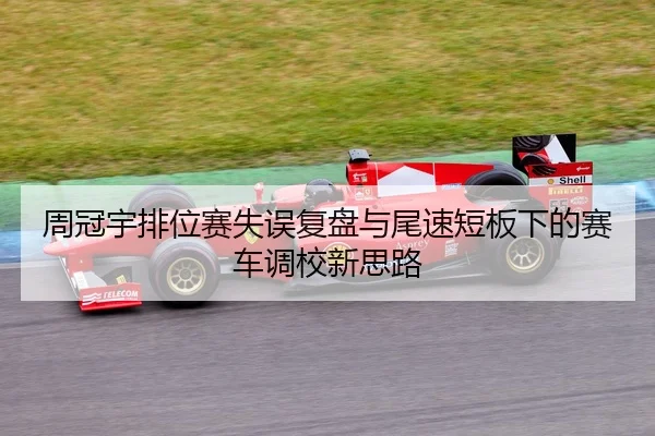 周冠宇排位赛失误复盘与尾速短板下的赛车调校新思路