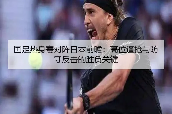 国足热身赛对阵日本前瞻：高位逼抢与防守反击的胜负关键